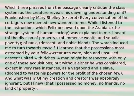 Which three phrases from the passage clearly critique the class system as the creature reveals his dawning understanding of it? Frankenstein by Mary Shelley (excerpt) Every conversation of the cottagers now opened new wonders to me. While I listened to the instructions which Felix bestowed upon the Arabian, (the strange system of human society) was explained to me. I heard (of the division of property), (of immense wealth and squalid poverty); of rank, (descent, and noble blood). The words induced me to turn towards myself. I learned that the possessions most esteemed by your fellow-creatures were, high and unsullied descent united with riches. A man might be respected with only one of these acquisitions; but without either he was considered, except in very rare instances, as a vagabond and a slave, (doomed to waste his powers for the profit of the chosen few). And what was I? Of my creation and creator I was absolutely ignorant; but I knew (that I possessed no money, no friends, no kind of property).