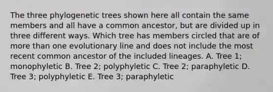 The three phylogenetic trees shown here all contain the same members and all have a common ancestor, but are divided up in three different ways. Which tree has members circled that are of more than one evolutionary line and does not include the most recent common ancestor of the included lineages. A. Tree 1; monophyletic B. Tree 2; polyphyletic C. Tree 2; paraphyletic D. Tree 3; polyphyletic E. Tree 3; paraphyletic