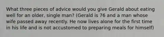 What three pieces of advice would you give Gerald about eating well for an older, single man? (Gerald is 76 and a man whose wife passed away recently. He now lives alone for the first time in his life and is not accustomed to preparing meals for himself)