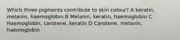 Which three pigments contribute to skin colour? A keratin, melanin, haemoglobin B Melanin, keratin, haemoglobin C Haemoglobin, carotene, keratin D Carotene, melanin, haemoglobin