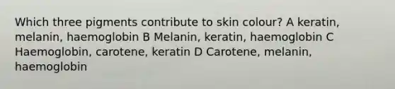 Which three pigments contribute to skin colour? A keratin, melanin, haemoglobin B Melanin, keratin, haemoglobin C Haemoglobin, carotene, keratin D Carotene, melanin, haemoglobin