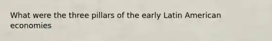 What were the three pillars of the early Latin American economies