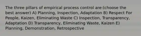 The three pillars of empirical process control are:(choose the best answer) A) Planning, Inspection, Adaptation B) Respect For People, Kaizen, Eliminating Waste C) Inspection, Transparency, Adaptation D) Transparency, Eliminating Waste, Kaizen E) Planning, Demonstration, Retrospective