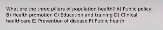 What are the three pillars of population health? A) Public policy B) Health promotion C) Education and training D) Clinical healthcare E) Prevention of disease F) Public health