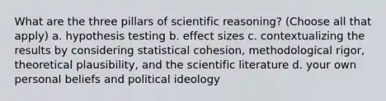 What are the three pillars of scientific reasoning? (Choose all that apply) a. hypothesis testing b. effect sizes c. contextualizing the results by considering statistical cohesion, methodological rigor, theoretical plausibility, and the scientific literature d. your own personal beliefs and <a href='https://www.questionai.com/knowledge/kFKhV6szLO-political-ideology' class='anchor-knowledge'>political ideology</a>