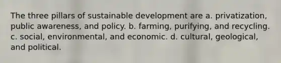 The three pillars of <a href='https://www.questionai.com/knowledge/kvf8acfS14-sustainable-development' class='anchor-knowledge'>sustainable development</a> are a. privatization, public awareness, and policy. b. farming, purifying, and recycling. c. social, environmental, and economic. d. cultural, geological, and political.