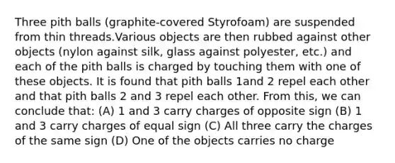 Three pith balls (graphite-covered Styrofoam) are suspended from thin threads.Various objects are then rubbed against other objects (nylon against silk, glass against polyester, etc.) and each of the pith balls is charged by touching them with one of these objects. It is found that pith balls 1and 2 repel each other and that pith balls 2 and 3 repel each other. From this, we can conclude that: (A) 1 and 3 carry charges of opposite sign (B) 1 and 3 carry charges of equal sign (C) All three carry the charges of the same sign (D) One of the objects carries no charge