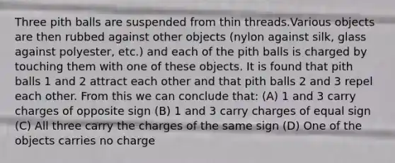 Three pith balls are suspended from thin threads.Various objects are then rubbed against other objects (nylon against silk, glass against polyester, etc.) and each of the pith balls is charged by touching them with one of these objects. It is found that pith balls 1 and 2 attract each other and that pith balls 2 and 3 repel each other. From this we can conclude that: (A) 1 and 3 carry charges of opposite sign (B) 1 and 3 carry charges of equal sign (C) All three carry the charges of the same sign (D) One of the objects carries no charge