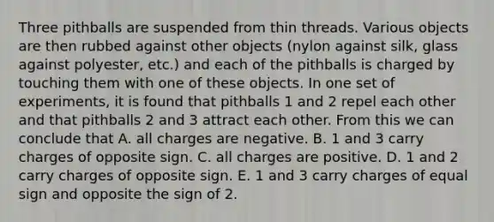 Three pithballs are suspended from thin threads. Various objects are then rubbed against other objects (nylon against silk, glass against polyester, etc.) and each of the pithballs is charged by touching them with one of these objects. In one set of experiments, it is found that pithballs 1 and 2 repel each other and that pithballs 2 and 3 attract each other. From this we can conclude that A. all charges are negative. B. 1 and 3 carry charges of opposite sign. C. all charges are positive. D. 1 and 2 carry charges of opposite sign. E. 1 and 3 carry charges of equal sign and opposite the sign of 2.