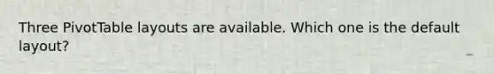 Three PivotTable layouts are available. Which one is the default layout?
