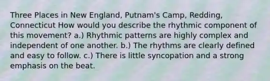 Three Places in New England, Putnam's Camp, Redding, Connecticut How would you describe the rhythmic component of this movement? a.) Rhythmic patterns are highly complex and independent of one another. b.) The rhythms are clearly defined and easy to follow. c.) There is little syncopation and a strong emphasis on the beat.