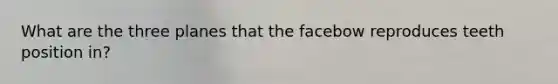 What are the three planes that the facebow reproduces teeth position in?