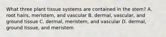 What three plant tissue systems are contained in the stem? A. root hairs, meristem, and vascular B. dermal, vascular, and <a href='https://www.questionai.com/knowledge/kb0kKBaH0H-ground-tissue' class='anchor-knowledge'>ground tissue</a> C. dermal, meristem, and vascular D. dermal, ground tissue, and meristem