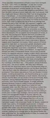 -Three plausible interpretations of Putin's move have emerged. The first— call it "Putin as defender"—is that the Crimean operation was a response to the threat of nato's further expansion along Russia's western border. By this logic, Putin seized the peninsula to prevent two dangerous possibilities: first, that Ukraine's new government might join nato, and second, that Kiev might evict Russia's Black Sea Fleet from its longstanding base in Sevastopol. --A second interpretation—call it "Putin as imperialist"—casts the annexation of Crimea as part of a Russian project to gradually recapture the former territories of the Soviet Union. Putin never accepted the loss of Russian prestige that followed the end of the Cold War, this argument suggests, and he is determined to restore it, in part by expanding Russia's borders --A third explanation—"Putin as improviser"—rejects such broader designs and presents the annexation as a hastily conceived response to the unforeseen fall of Ukrainian President Viktor Yanukovych. The occupation and annexation of Crimea, in this view, was an impulsive decision that Putin stumbled into rather than the careful move of a strategist with geopolitical ambitions --Nevertheless, information that has surfaced over the past two years and insights from recent interviews in Moscow suggest some important conclusions: Putin's seizure of Crimea appears to have been an improvised gambit, developed under pressure, that was triggered by the fear of losing Russia's strategically important naval base in Sevastopol. -If Putin's goal was to prevent Russia's military encirclement, his aggression in Ukraine has been a tremendous failure, since it has produced exactly the opposite outcome. Largely to deter what it perceives as an increased Russian threat, nato has deepened its presence in eastern Europe since Moscow's intervention, creating a rapid-reaction force of 4,000 troops that will rotate among Bulgaria, Estonia, Latvia, Lithuania, Poland, and Romania and stationing four warships in the Black Sea --"They weren't afraid of Ukraine joining nato," the source replied. "But they were definitely worried that the Ukrainians would cancel the [Russian] lease on [the naval base in] Sevastopol and kick out the Black Sea Fleet." --Why did Putin raise the referendum's stakes from autonomy to annexation? One reason was pressure from pro-Russian Crimean leaders, including Konstantinov, who feared ending up in a semi-recognized statelet like Abkhazia or South Ossetia, shunned by Ukraine and the West and too small to thrive economically. More important, having deployed Russian forces throughout the peninsula, Putin found himself trapped. To simply withdraw, allowing Ukrainian troops to retake Crimea and prosecute Moscow's supporters there, would have made him look intolerably weak, and after the return of Ukrainian control, Kiev might well have canceled Russia's lease on the naval base in Sevastopol. --Next, it suggests that Putin has become willing in recent years to take major strategic risks to counter seemingly limited and manageable threats to Russian interests. By deploying special forces in Crimea without planning for the region's political future, Putin showed that he is not just an improviser but also a gambler. --Putin's recent penchant for highstakes wagers may prove even harder for Western leaders to handle than a policy of consistent expansionism. A rational imperialist can be contained, but the appropriate response to a gambler who makes snap decisions based on short-term factors is less clear. In both Crimea and Syria, Putin has sought to exploit surprise, moving fast to change facts on the ground before the West could stop him. By reacting boldly to crises, he creates new ones for Russia and the world