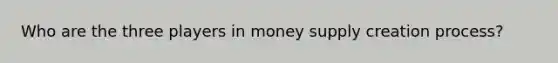 Who are the three players in money supply creation process?