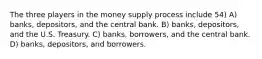 The three players in the money supply process include 54) A) banks, depositors, and the central bank. B) banks, depositors, and the U.S. Treasury. C) banks, borrowers, and the central bank. D) banks, depositors, and borrowers.