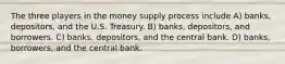 The three players in the money supply process include A) banks, depositors, and the U.S. Treasury. B) banks, depositors, and borrowers. C) banks, depositors, and the central bank. D) banks, borrowers, and the central bank.