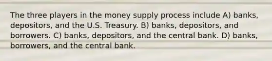 The three players in the money supply process include A) banks, depositors, and the U.S. Treasury. B) banks, depositors, and borrowers. C) banks, depositors, and the central bank. D) banks, borrowers, and the central bank.