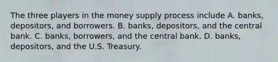 The three players in the money supply process include A. ​banks, depositors, and borrowers. B. ​banks, depositors, and the central bank. C. ​banks, borrowers, and the central bank. D. ​banks, depositors, and the U.S. Treasury.