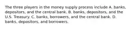 The three players in the money supply process include A. ​banks, depositors, and the central bank. B. ​banks, depositors, and the U.S. Treasury. C. ​banks, borrowers, and the central bank. D. ​banks, depositors, and borrowers.