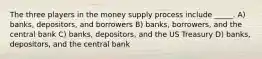 The three players in the money supply process include _____. A) banks, depositors, and borrowers B) banks, borrowers, and the central bank C) banks, depositors, and the US Treasury D) banks, depositors, and the central bank