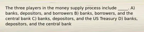 The three players in the <a href='https://www.questionai.com/knowledge/kki5stPQWU-money-supply-process' class='anchor-knowledge'><a href='https://www.questionai.com/knowledge/kiY8nlPo85-money-supply' class='anchor-knowledge'>money supply</a> process</a> include _____. A) banks, depositors, and borrowers B) banks, borrowers, and the central bank C) banks, depositors, and the US Treasury D) banks, depositors, and the central bank