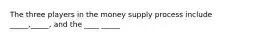 The three players in the money supply process include _____,_____, and the ____ _____