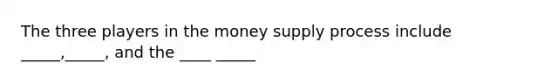 The three players in the money supply process include _____,_____, and the ____ _____