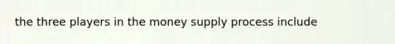 the three players in the money supply process include