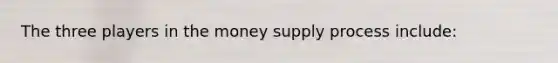 The three players in the money supply process include: