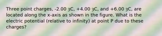 Three point charges, -2.00 ȝC, +4.00 ȝC, and +6.00 ȝC, are located along the x-axis as shown in the figure. What is the electric potential (relative to infinity) at point P due to these charges?