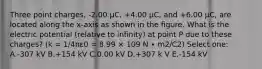 Three point charges, -2.00 μC, +4.00 μC, and +6.00 μC, are located along the x-axis as shown in the figure. What is the electric potential (relative to infinity) at point P due to these charges? (k = 1/4πε0 = 8.99 × 109 N ∙ m2/C2) Select one: A.-307 kV B.+154 kV C.0.00 kV D.+307 k V E.-154 kV