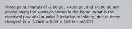 Three point charges of -2.00 μC, +4.00 μC, and +6.00 μC are placed along the x-axis as shown in the figure. What is the electrical potential at point P (relative to infinity) due to these charges? (k = 1/4πε0 = 8.99 × 109 N ∙ m2/C2)