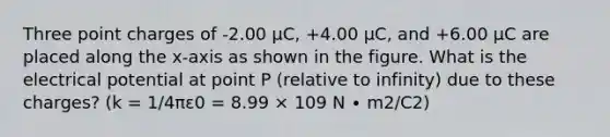 Three point charges of -2.00 μC, +4.00 μC, and +6.00 μC are placed along the x-axis as shown in the figure. What is the electrical potential at point P (relative to infinity) due to these charges? (k = 1/4πε0 = 8.99 × 109 N ∙ m2/C2)