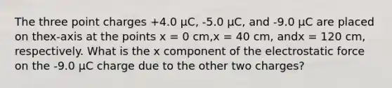 The three point charges +4.0 µC, -5.0 µC, and -9.0 µC are placed on thex-axis at the points x = 0 cm,x = 40 cm, andx = 120 cm, respectively. What is the x component of the electrostatic force on the -9.0 µC charge due to the other two charges?