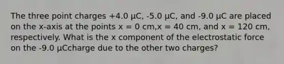 The three point charges +4.0 μC, -5.0 μC, and -9.0 μC are placed on the x-axis at the points x = 0 cm,x = 40 cm, and x = 120 cm, respectively. What is the x component of the electrostatic force on the -9.0 μCcharge due to the other two charges?