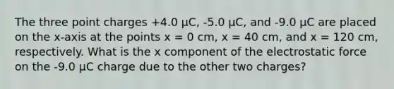 The three point charges +4.0 μC, -5.0 μC, and -9.0 μC are placed on the x-axis at the points x = 0 cm, x = 40 cm, and x = 120 cm, respectively. What is the x component of the electrostatic force on the -9.0 μC charge due to the other two charges?