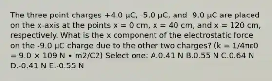 The three point charges +4.0 μC, -5.0 μC, and -9.0 μC are placed on the x-axis at the points x = 0 cm, x = 40 cm, and x = 120 cm, respectively. What is the x component of the electrostatic force on the -9.0 μC charge due to the other two charges? (k = 1/4πε0 = 9.0 × 109 N ∙ m2/C2) Select one: A.0.41 N B.0.55 N C.0.64 N D.-0.41 N E.-0.55 N