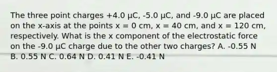 The three point charges +4.0 μC, -5.0 μC, and -9.0 μC are placed on the x-axis at the points x = 0 cm, x = 40 cm, and x = 120 cm, respectively. What is the x component of the electrostatic force on the -9.0 μC charge due to the other two charges? A. -0.55 N B. 0.55 N C. 0.64 N D. 0.41 N E. -0.41 N