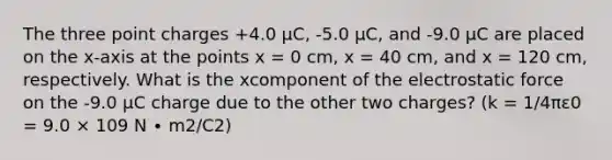 The three point charges +4.0 μC, -5.0 μC, and -9.0 μC are placed on the x-axis at the points x = 0 cm, x = 40 cm, and x = 120 cm, respectively. What is the xcomponent of the electrostatic force on the -9.0 μC charge due to the other two charges? (k = 1/4πε0 = 9.0 × 109 N ∙ m2/C2)