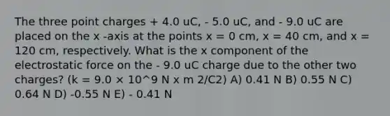 The three point charges + 4.0 uC, - 5.0 uC, and - 9.0 uC are placed on the x -axis at the points x = 0 cm, x = 40 cm, and x = 120 cm, respectively. What is the x component of the electrostatic force on the - 9.0 uC charge due to the other two charges? (k = 9.0 × 10^9 N x m 2/C2) A) 0.41 N B) 0.55 N C) 0.64 N D) -0.55 N E) - 0.41 N