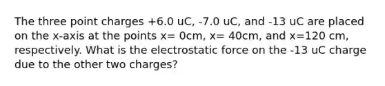 The three point charges +6.0 uC, -7.0 uC, and -13 uC are placed on the x-axis at the points x= 0cm, x= 40cm, and x=120 cm, respectively. What is the electrostatic force on the -13 uC charge due to the other two charges?