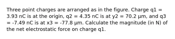 Three point charges are arranged as in the figure. Charge q1 = 3.93 nC is at the origin, q2 = 4.35 nC is at y2 = 70.2 μm, and q3 = -7.49 nC is at x3 = -77.8 μm. Calculate the magnitude (in N) of the net electrostatic force on charge q1.