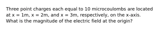 Three point charges each equal to 10 microcoulombs are located at x = 1m, x = 2m, and x = 3m, respectively, on the x-axis. What is the magnitude of the electric field at the origin?