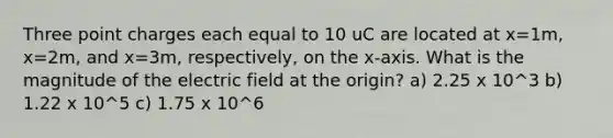 Three point charges each equal to 10 uC are located at x=1m, x=2m, and x=3m, respectively, on the x-axis. What is the magnitude of the electric field at the origin? a) 2.25 x 10^3 b) 1.22 x 10^5 c) 1.75 x 10^6