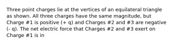 Three point charges lie at the vertices of an equilateral triangle as shown. All three charges have the same magnitude, but Charge #1 is positive (+ q) and Charges #2 and #3 are negative (- q). The net electric force that Charges #2 and #3 exert on Charge #1 is in