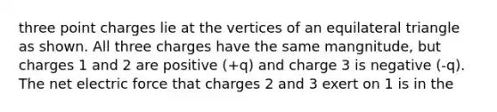 three point charges lie at the vertices of an equilateral triangle as shown. All three charges have the same mangnitude, but charges 1 and 2 are positive (+q) and charge 3 is negative (-q). The net electric force that charges 2 and 3 exert on 1 is in the