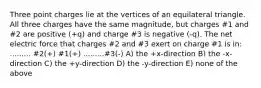 Three point charges lie at the vertices of an equilateral triangle. All three charges have the same magnitude, but charges #1 and #2 are positive (+q) and charge #3 is negative (-q). The net electric force that charges #2 and #3 exert on charge #1 is in: ......... #2(+) #1(+) .........#3(-) A) the +x-direction B) the -x-direction C) the +y-direction D) the -y-direction E) none of the above