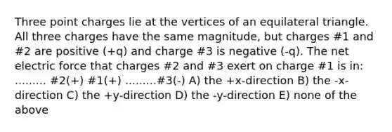 Three point charges lie at the vertices of an equilateral triangle. All three charges have the same magnitude, but charges #1 and #2 are positive (+q) and charge #3 is negative (-q). The net electric force that charges #2 and #3 exert on charge #1 is in: ......... #2(+) #1(+) .........#3(-) A) the +x-direction B) the -x-direction C) the +y-direction D) the -y-direction E) none of the above