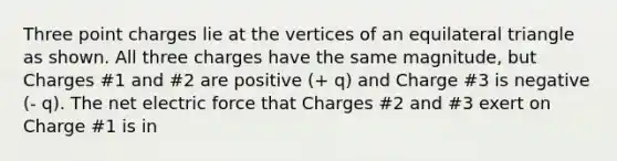 Three point charges lie at the vertices of an equilateral triangle as shown. All three charges have the same magnitude, but Charges #1 and #2 are positive (+ q) and Charge #3 is negative (- q). The net electric force that Charges #2 and #3 exert on Charge #1 is in